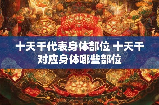 十天干代表身体部位 十天干对应身体哪些部位