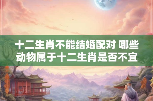 十二生肖不能结婚配对 哪些动物属于十二生肖是否不宜结婚配对