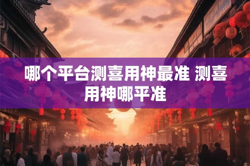 哪个平台测喜用神最准 测喜用神哪平准