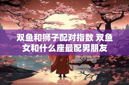 双鱼和狮子配对指数 双鱼女和什么座最配男朋友