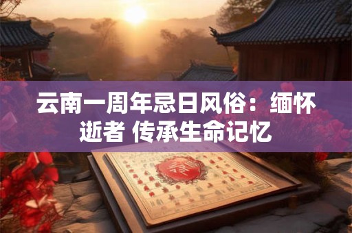 云南一周年忌日风俗：缅怀逝者 传承生命记忆