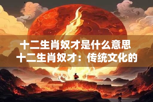 十二生肖奴才是什么意思 十二生肖奴才：传统文化的独特诠释