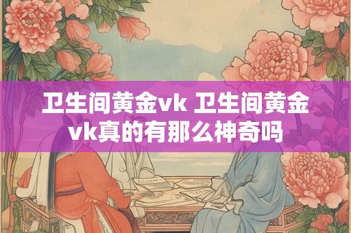 卫生间黄金vk 卫生间黄金vk真的有那么神奇吗