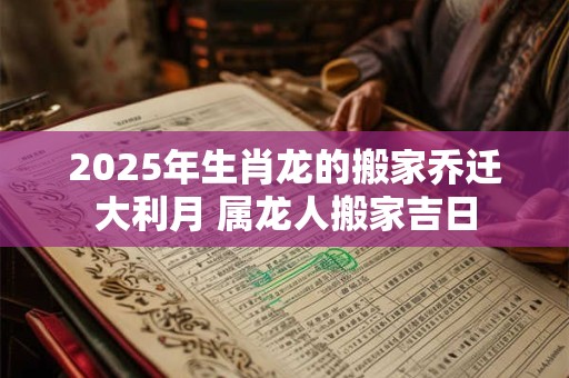 2025年生肖龙的搬家乔迁大利月 属龙人搬家吉日