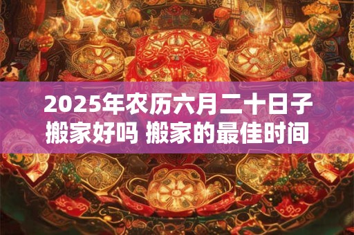 2025年农历六月二十日子搬家好吗 搬家的最佳时间
