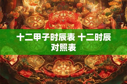 十二甲子时辰表 十二时辰对照表