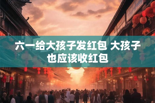 六一给大孩子发红包 大孩子也应该收红包