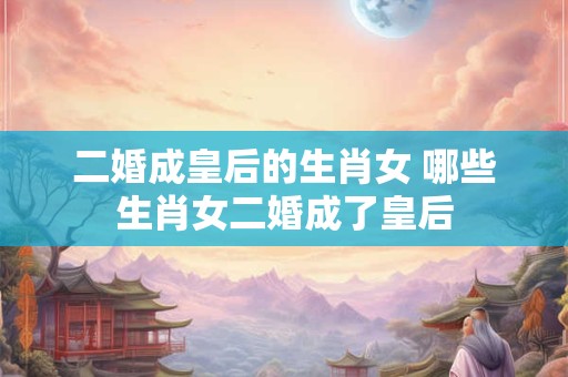 二婚成皇后的生肖女 哪些生肖女二婚成了皇后