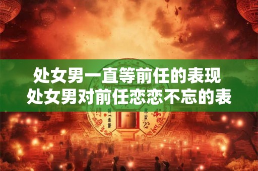 处女男一直等前任的表现 处女男对前任恋恋不忘的表现