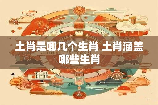 土肖是哪几个生肖 土肖涵盖哪些生肖