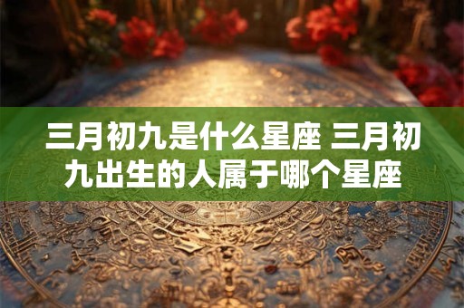 三月初九是什么星座 三月初九出生的人属于哪个星座