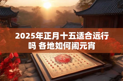 2025年正月十五适合远行吗 各地如何闹元宵