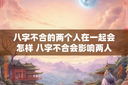 八字不合的两个人在一起会怎样 八字不合会影响两人的恋爱关系吗 八字不合的两个人在一起会怎样 八字不合会影响两人的恋爱关系吗