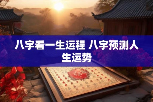 八字看一生运程 八字预测人生运势 八字看一生运程 八字预测人生运势