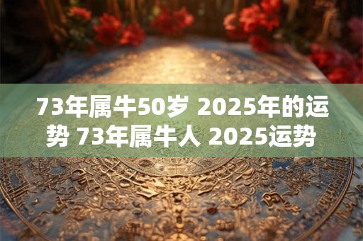 73年属牛50岁 2025年的运势 73年属牛人 2025运势状况