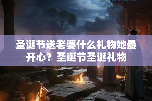 圣诞节送老婆什么礼物她最开心？圣诞节圣诞礼物