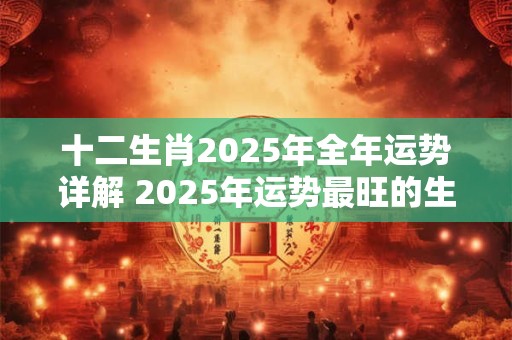 十二生肖2025年全年运势详解 2025年运势最旺的生肖