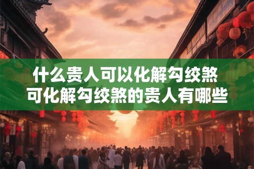 什么贵人可以化解勾绞煞 可化解勾绞煞的贵人有哪些 什么贵人可以化解勾绞煞 可化解勾绞煞的贵人有哪些