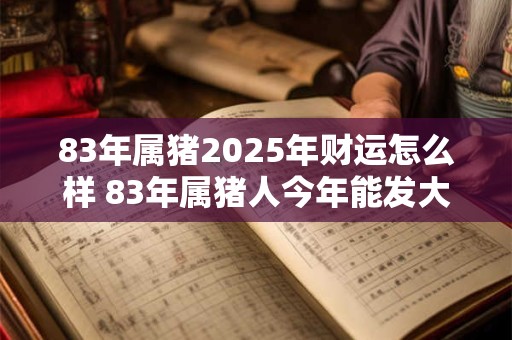83年属猪2025年财运怎么样 83年属猪人今年能发大财吗 83年属猪2025年财运怎么样 83年属猪人今年能发大财吗