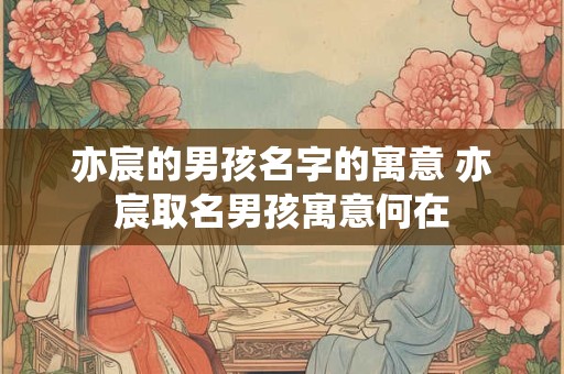 亦宸的男孩名字的寓意 亦宸取名男孩寓意何在