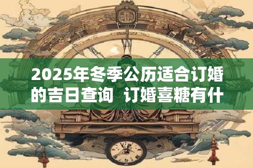 2025年冬季公历适合订婚的吉日查询  订婚喜糖有什么讲究