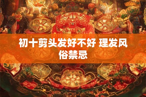 初十剪头发好不好 理发风俗禁忌