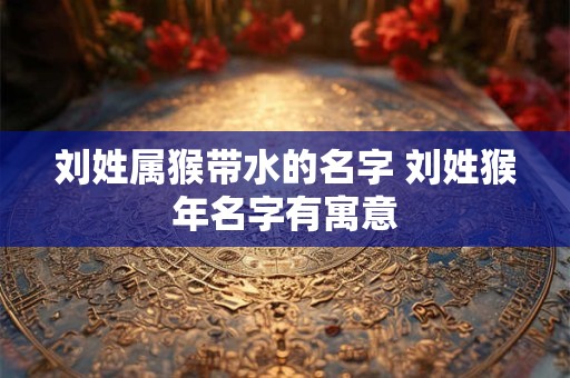 刘姓属猴带水的名字 刘姓猴年名字有寓意