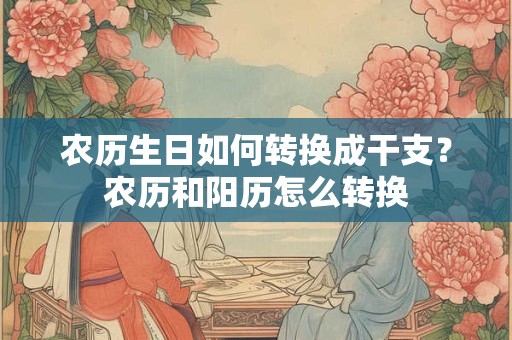 农历生日如何转换成干支？农历和阳历怎么转换