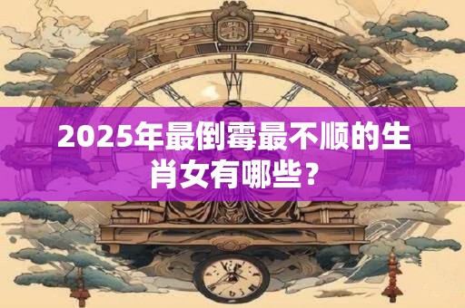 2025年最倒霉最不顺的生肖女有哪些？