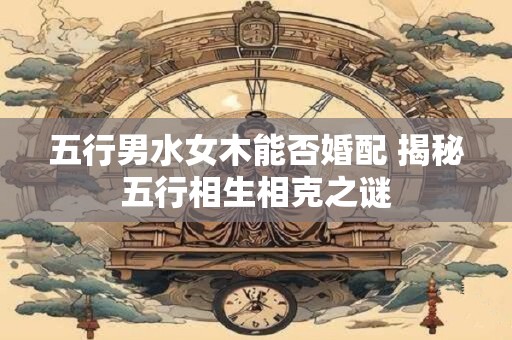 五行男水女木能否婚配 揭秘五行相生相克之谜