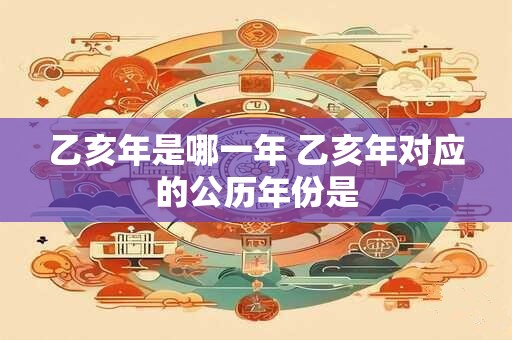 乙亥年是哪一年 乙亥年对应的公历年份是 乙亥年是哪一年 乙亥年对应的公历年份是