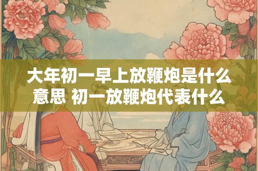 大年初一早上放鞭炮是什么意思 初一放鞭炮代表什么