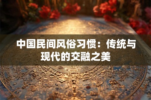 中国民间风俗习惯：传统与现代的交融之美