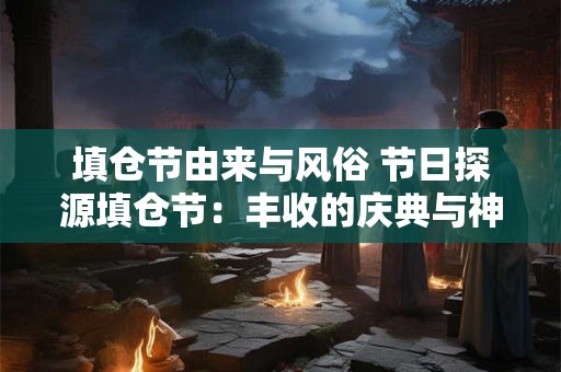 填仓节由来与风俗 节日探源填仓节：丰收的庆典与神秘的习俗