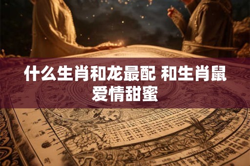 什么生肖和龙最配 和生肖鼠爱情甜蜜