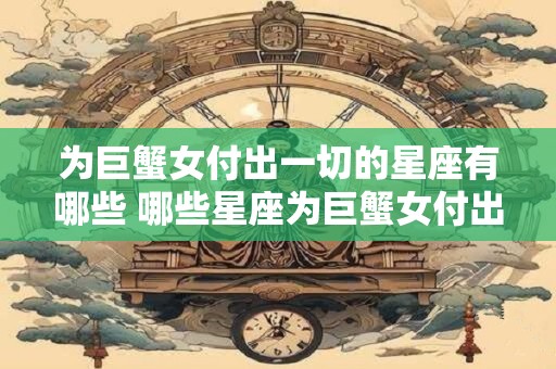 为巨蟹女付出一切的星座有哪些 哪些星座为巨蟹女付出一切