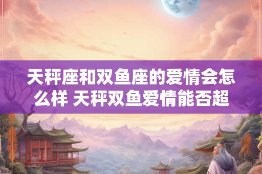 天秤座和双鱼座的爱情会怎么样 天秤双鱼爱情能否超越星座限制
