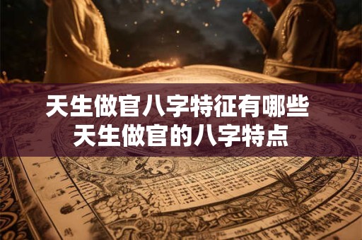 天生做官八字特征有哪些 天生做官的八字特点