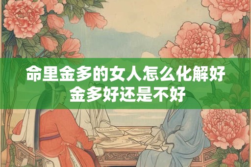 命里金多的女人怎么化解好 金多好还是不好 命里金多的女人怎么化解好 金多好还是不好