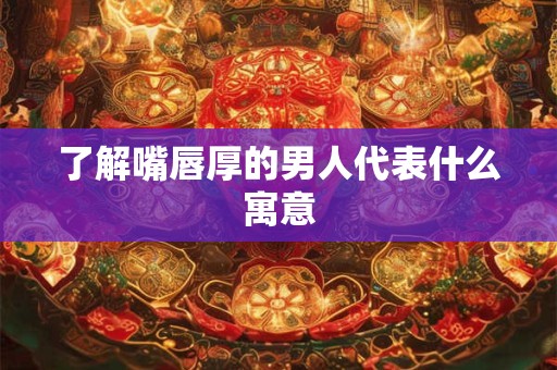 了解嘴唇厚的男人代表什么寓意