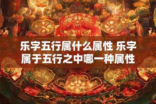 乐字五行属什么属性 乐字属于五行之中哪一种属性