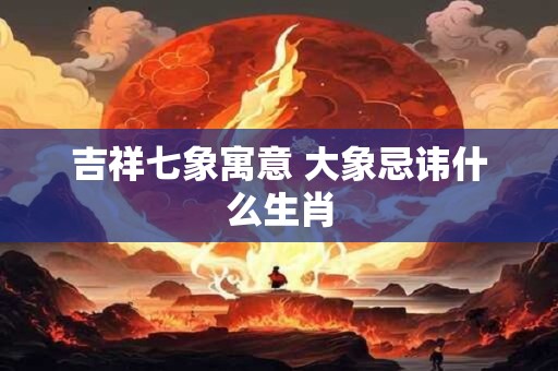 吉祥七象寓意 大象忌讳什么生肖 吉祥七象寓意 大象忌讳什么生肖