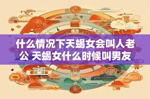 什么情况下天蝎女会叫人老公 天蝎女什么时候叫男友老公