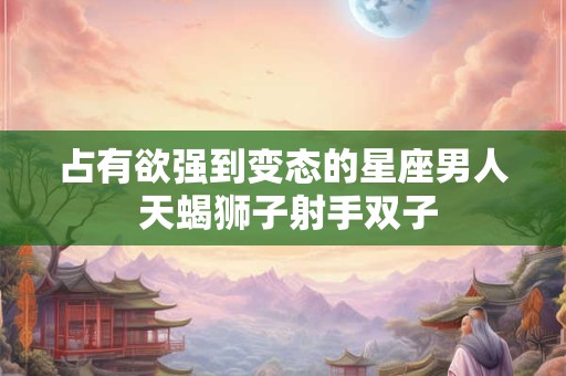 占有欲强到变态的星座男人 天蝎狮子射手双子 占有欲强到变态的星座男人 天蝎狮子射手双子