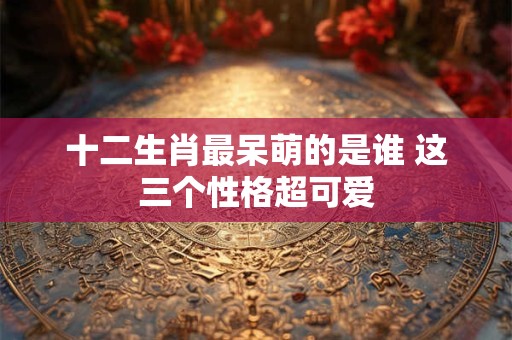 十二生肖最呆萌的是谁 这三个性格超可爱