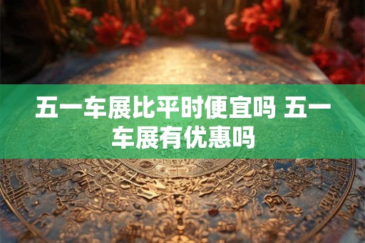 五一车展比平时便宜吗 五一车展有优惠吗 五一车展比平时便宜吗 五一车展有优惠吗