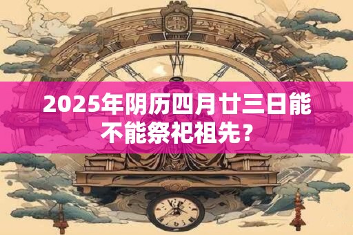2025年阴历四月廿三日能不能祭祀祖先? 2025年阴历四月廿三日能不能祭祀祖先?