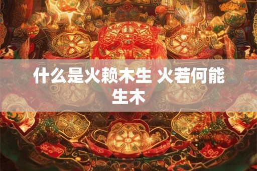 什么是火赖木生 火若何能生木