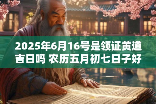2025年6月16号是领证黄道吉日吗 农历五月初七日子好吗 2025年6月16号是领证黄道吉日吗 农历五月初七日子好吗