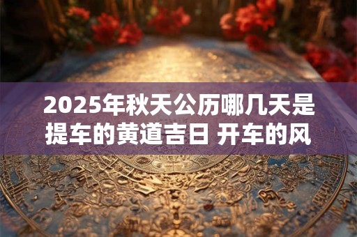 2025年秋天公历哪几天是提车的黄道吉日 开车的风水禁忌
